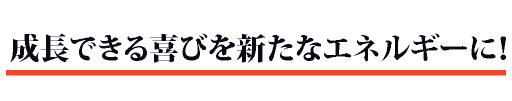 成長できる喜びを新たなエネルギーに！